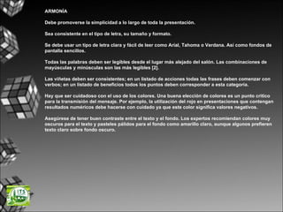 ARMONÍA Debe promoverse la simplicidad a lo largo de toda la presentación. Sea consistente en el tipo de letra, su tamaño y formato.  Se debe usar un tipo de letra clara y fácil de leer como Arial, Tahoma o Verdana. Así como fondos de pantalla sencillos. Todas las palabras deben ser legibles desde el lugar más alejado del salón. Las combinaciones de mayúsculas y minúsculas son las más legibles [2]. Las viñetas deben ser consistentes; en un listado de acciones todas las frases deben comenzar con verbos; en un listado de beneficios todos los puntos deben corresponder a esta categoría. Hay que ser cuidadoso con el uso de los colores. Una buena elección de colores es un punto critico para la transmisión del mensaje. Por ejemplo, la utilización del rojo en presentaciones que contengan resultados numéricos debe hacerse con cuidado ya que este color significa valores negativos.  Asegúrese de tener buen contraste entre el texto y el fondo. Los expertos recomiendan colores muy oscuros para el texto y pasteles pálidos para el fondo como amarillo claro, aunque algunos prefieren texto claro sobre fondo oscuro.  
