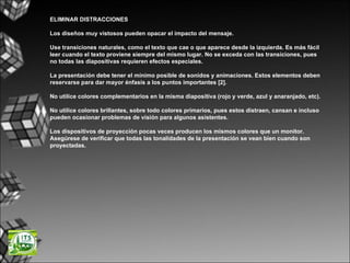 ELIMINAR DISTRACCIONES Los diseños muy vistosos pueden opacar el impacto del mensaje. Use transiciones naturales, como el texto que cae o que aparece desde la izquierda. Es más fácil leer cuando el texto proviene siempre del mismo lugar. No se exceda con las transiciones, pues no todas las diapositivas requieren efectos especiales.  La presentación debe tener el mínimo posible de sonidos y animaciones. Estos elementos deben reservarse para dar mayor énfasis a los puntos importantes [2]. No utilice colores complementarios en la misma diapositiva (rojo y verde, azul y anaranjado, etc). No utilice colores brillantes, sobre todo colores primarios, pues estos distraen, cansan e incluso pueden ocasionar problemas de visión para algunos asistentes.  Los dispositivos de proyección pocas veces producen los mismos colores que un monitor. Asegúrese de verificar que todas las tonalidades de la presentación se vean bien cuando son proyectadas.  