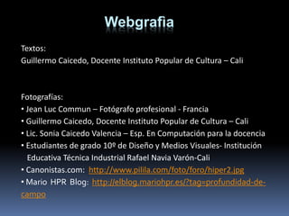 Textos:
Guillermo Caicedo, Docente Instituto Popular de Cultura – Cali
Fotografías:
• Jean Luc Commun – Fotógrafo profesional - Francia
• Guillermo Caicedo, Docente Instituto Popular de Cultura – Cali
• Lic. Sonia Caicedo Valencia – Esp. En Computación para la docencia
• Estudiantes de grado 10º de Diseño y Medios Visuales- Institución
Educativa Técnica Industrial Rafael Navia Varón-Cali
• Canonistas.com: http://www.pilila.com/foto/foro/hiper2.jpg
• Mario HPR Blog: http://elblog.mariohpr.es/?tag=profundidad-de-
campo
Webgrafìa
 