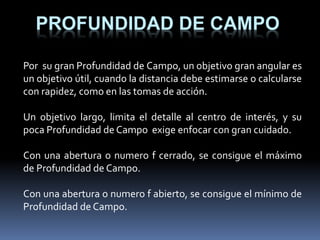 PROFUNDIDAD DE CAMPO
Por su gran Profundidad de Campo, un objetivo gran angular es
un objetivo útil, cuando la distancia debe estimarse o calcularse
con rapidez, como en las tomas de acción.
Un objetivo largo, limita el detalle al centro de interés, y su
poca Profundidad de Campo exige enfocar con gran cuidado.
Con una abertura o numero f cerrado, se consigue el máximo
de Profundidad de Campo.
Con una abertura o numero f abierto, se consigue el mínimo de
Profundidad de Campo.
 
