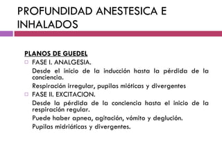 PROFUNDIDAD ANESTESICA E INHALADOS PLANOS DE GUEDEL FASE I. ANALGESIA. Desde el inicio de la inducción hasta la pérdida de la conciencia. Respiración irregular, pupilas mióticas y divergentes FASE II. EXCITACION. Desde la pérdida de la conciencia hasta el inicio de la respiración regular. Puede haber apnea, agitación, vómito y deglución. Pupilas midriáticas y divergentes. 