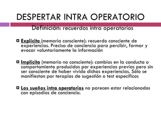 DESPERTAR INTRA OPERATORIO Definición:  recuerdos intra operatorios Explícita  (memoria consciente): recuerdo consciente de experiencias. Precisa de conciencia para percibir, formar y evocar voluntariamente la información Implícita  (memoria no consciente): cambios en la conducta o comportamiento producidos por experiencias previas pero sin ser consciente de haber vivido dichas experiencias. Sólo se manifiestan por terapias de sugestión o test específicos Los   sueños intra operatorios  no parecen estar relacionados con episodios de conciencia. 
