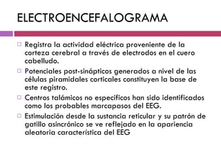 ELECTROENCEFALOGRAMA Registra la actividad eléctrica proveniente de la corteza cerebral a través de electrodos en el cuero cabelludo.  Potenciales post-sinápticos generados a nivel de las células piramidales corticales constituyen la base de este registro.  Centros talámicos no específicos han sido identificados como los probables marcapasos del EEG.  Estimulación desde la sustancia reticular y su patrón de gatillo asincrónico se ve reflejado en la apariencia aleatoria característica del EEG 