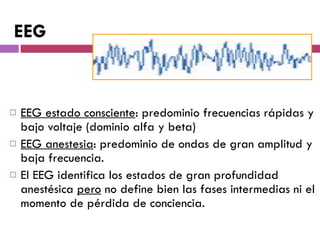 EEG estado consciente : predominio frecuencias rápidas y bajo voltaje (dominio alfa y beta) EEG anestesia : predominio de ondas de gran amplitud y baja frecuencia. El EEG identifica los estados de gran profundidad anestésica  pero  no define bien las fases intermedias ni el momento de pérdida de conciencia. EEG 