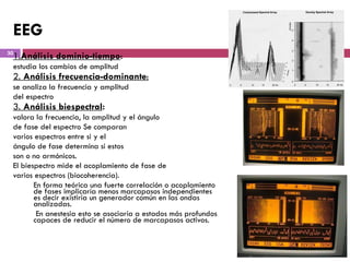 EEG 1. Análisis dominio-tiempo :  estudia los cambios de amplitud 2.  Análisis frecuencia-dominante : se analiza la frecuencia y amplitud del espectro 3.  Análisis biespectral :   valora la   frecuencia, la amplitud y el ángulo de fase del espectro Se comparan varios espectros entre si y el ángulo de fase determina si estos son o no armónicos.  El biespectro   mide el acoplamiento de fase de v arios   espectros (biocoherencia). En forma teórica una fuerte correlación o acoplamiento de fases implicaría menos marcapasos independientes es decir existiría un generador común en las ondas analizadas.   En anestesia esto se asociaría a estados más profundos capaces de reducir el número de marcapasos activos.  