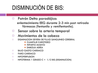 DISMINUCIÓN DE BIS: Patrón Delta paradójico:  enlentecimiento EEG durante 2-3 min post retirada fármacos (fentanilo y remifentanilo). Sensor sobre la arteria temporal Movimientos de la cabeza DISMINUCION SEVERA DE FLUJO SANGUINEO CEREBRAL CLAMPAJE CAROTIDEO INFARTO MASIVO EMBOLIA AEREA BAJO GASTO CARDIACO PARO CARDIACO HIPOPERFUSION HIPOTERMIA 1 GRADO C =  1.12 BIS (DISMINUCION) 