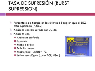 TASA DE SUPRESIÓN (BURST SUPRESSION) Porcentaje de tiempo en los últimos 63 seg en que el EEG está suprimido (<5mV) Aparece con BIS alrededor 30-35 Aparece con: Anestesia profunda Isquemia Hipoxia grave Embolia aerea Hipotermia (1.12BIS=1ºC) Lesión neurológica (coma, TCE, HSA..) 