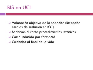 BIS en UCI Valoración objetiva de la sedación (limitación escalas de sedación en IOT) Sedación durante procedimientos invasivos Coma inducido por fármacos Cuidados al final de la vida 