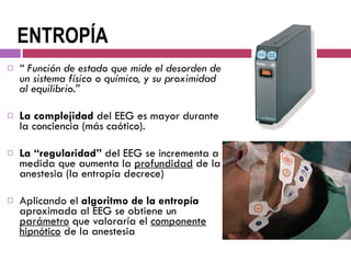 ENTROPÍA “  Función de estado que mide el desorden de un sistema físico o químico, y su proximidad al equilibrio.”  La complejidad  del EEG es mayor durante la conciencia (más caótico).  La “regularidad”  del EEG se incrementa a medida que aumenta la  profundidad  de la anestesia (la entropía decrece) Aplicando el  algoritmo de la entropía  aproximada al EEG se obtiene un  parámetro  que valoraría el  componente hipnótico  de la anestesia 