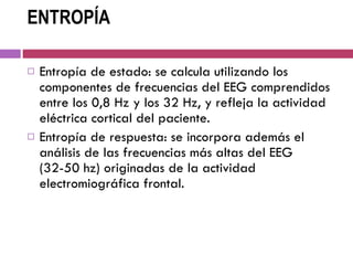 ENTROPÍA Entropía de estado: se calcula utilizando los componentes de frecuencias del EEG comprendidos entre los 0,8 Hz y los 32 Hz, y refleja la actividad eléctrica cortical del paciente.  Entropía de respuesta: se incorpora además el análisis de las frecuencias más altas del EEG (32-50 hz) originadas de la actividad electromiográfica frontal.  