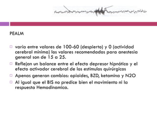 PEALM varía entre valores de 100-60 (despierto) y 0 (actividad cerebral mínima) los valores recomendados para anestesia general son de 15 a 25.  Reflejan un balance entre el efecto depresor hipnótico y el efecto activador cerebral de los estímulos quirúrgicos Apenas generan cambios: opioides, BZD, ketamina y N2O Al igual que el BIS no predice bien el movimiento ni la respuesta Hemodinamica. 