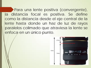 Para una lente positiva (convergente),
la distancia focal es positiva. Se define
como la distancia desde el eje central de la
lente hasta donde un haz de luz de rayos
paralelos colimado que atraviesa la lente se
enfoca en un único punto.
 