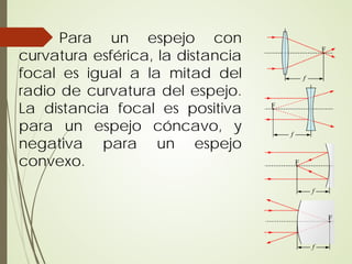 Para un espejo con
curvatura esférica, la distancia
focal es igual a la mitad del
radio de curvatura del espejo.
La distancia focal es positiva
para un espejo cóncavo, y
negativa para un espejo
convexo.
 