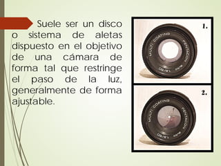 Suele ser un disco
o sistema de aletas
dispuesto en el objetivo
de una cámara de
forma tal que restringe
el paso de la luz,
generalmente de forma
ajustable.
 