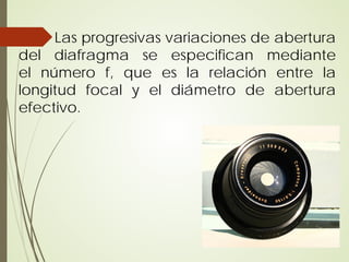 Las progresivas variaciones de abertura
del diafragma se especifican mediante
el número f, que es la relación entre la
longitud focal y el diámetro de abertura
efectivo.
 