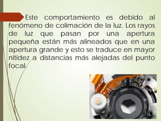 Este comportamiento es debido al
fenómeno de colimación de la luz. Los rayos
de luz que pasan por una apertura
pequeña están más alineados que en una
apertura grande y esto se traduce en mayor
nitidez a distancias más alejadas del punto
focal.
 