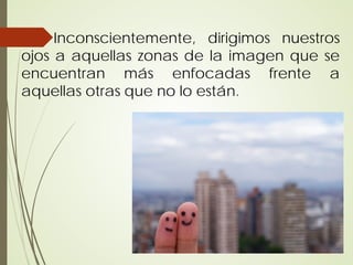 Inconscientemente, dirigimos nuestros
ojos a aquellas zonas de la imagen que se
encuentran más enfocadas frente a
aquellas otras que no lo están.
 