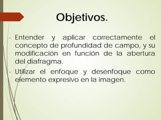 Objetivos.
- Entender y aplicar correctamente el
  concepto de profundidad de campo, y su
  modificación en función de la abertura
  del diafragma.
- Utilizar el enfoque y desenfoque como
  elemento expresivo en la imagen.
 