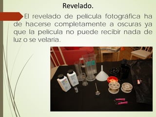 Revelado.
    El revelado de película fotográfica ha
de hacerse completamente a oscuras ya
que la película no puede recibir nada de
luz o se velaría.
 