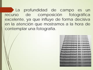 La profundidad de campo es un
recurso    de   composición      fotográfica
excelente, ya que influye de forma decisiva
en la atención que mostramos a la hora de
contemplar una fotografía.
 