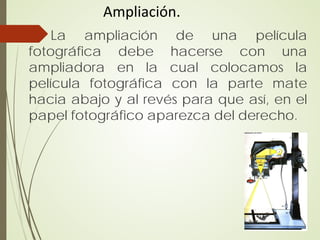 Ampliación.
    La ampliación de una película
fotográfica debe hacerse con una
ampliadora en la cual colocamos la
película fotográfica con la parte mate
hacia abajo y al revés para que así, en el
papel fotográfico aparezca del derecho.
 