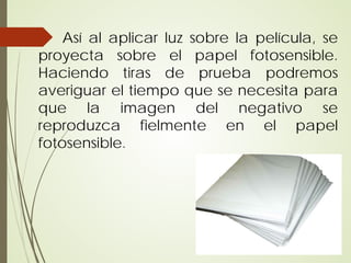Así al aplicar luz sobre la película, se
proyecta sobre el papel fotosensible.
Haciendo tiras de prueba podremos
averiguar el tiempo que se necesita para
que la imagen del negativo se
reproduzca fielmente en el papel
fotosensible.
 