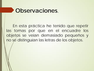 Observaciones.

    En esta práctica he tenido que repetir
las tomas por que en el encuadre los
objetos se veían demasiado pequeños y
no se distinguían las letras de los objetos.
 