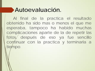Autoevaluación.
    Al final de la practica el resultado
obtenido ha sido mas o menos el que me
esperaba, tampoco ha habido muchas
complicaciones aparte de la de repetir las
fotos, después de eso ya fue sencillo
continuar con la practica y terminarla a
tiempo.
 
