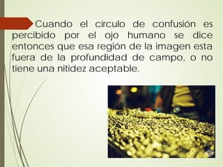 Cuando el círculo de confusión es
percibido por el ojo humano se dice
entonces que esa región de la imagen esta
fuera de la profundidad de campo, o no
tiene una nitidez aceptable.
 