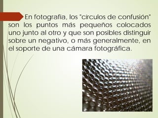 En fotografía, los "círculos de confusión"
son los puntos más pequeños colocados
uno junto al otro y que son posibles distinguir
sobre un negativo, o más generalmente, en
el soporte de una cámara fotográfica.
 