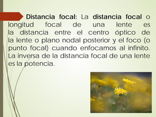 Distancia focal: La distancia focal o
longitud    focal    de     una    lente   es
la distancia entre el centro óptico de
la lente o plano nodal posterior y el foco (o
punto focal) cuando enfocamos al infinito.
La inversa de la distancia focal de una lente
es la potencia.
 