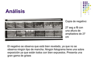 Análisis
                                               Copia de negativo:

                                               27 seg a f8 con
                                               una altura de
                                               ampliadora de 27
                                               cm


El negativo se observa que está bien revelado, ya que no se
observa ningún tipo de mancha. Ningún fotograma tiene una sobre
exposición ya que están todos con bien expuestos. Presenta una
gran gama de grises
 