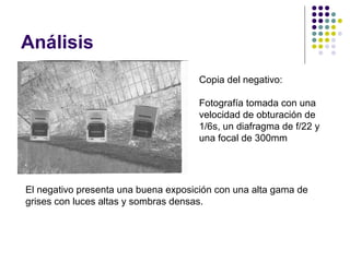 Análisis
                                      Copia del negativo:

                                      Fotografía tomada con una
                                      velocidad de obturación de
                                      1/6s, un diafragma de f/22 y
                                      una focal de 300mm




El negativo presenta una buena exposición con una alta gama de
grises con luces altas y sombras densas.
 