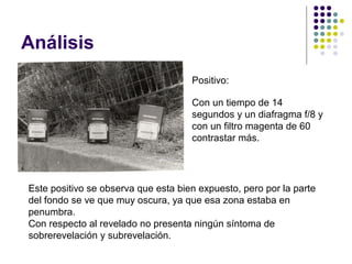 Análisis
                                     Positivo:

                                     Con un tiempo de 14
                                     segundos y un diafragma f/8 y
                                     con un filtro magenta de 60
                                     contrastar más.




Este positivo se observa que esta bien expuesto, pero por la parte
del fondo se ve que muy oscura, ya que esa zona estaba en
penumbra.
Con respecto al revelado no presenta ningún síntoma de
sobrerevelación y subrevelación.
 