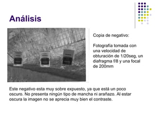 Análisis
                                          Copia de negativo:

                                          Fotografía tomada con
                                          una velocidad de
                                          obturación de 1/20seg, un
                                          diafragma f/8 y una focal
                                          de 200mm




Este negativo esta muy sobre expuesto, ya que está un poco
oscuro. No presenta ningún tipo de mancha ni arañazo. Al estar
oscura la imagen no se aprecia muy bien el contraste.
 