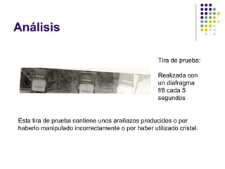 Análisis

                                                  Tira de prueba:

                                                  Realizada con
                                                  un diafragma
                                                  f/8 cada 5
                                                  segundos


Esta tira de prueba contiene unos arañazos producidos o por
haberlo manipulado incorrectamente o por haber utilizado cristal.
 