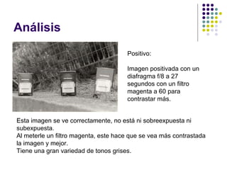 Análisis
                                      Positivo:

                                      Imagen positivada con un
                                      diafragma f/8 a 27
                                      segundos con un filtro
                                      magenta a 60 para
                                      contrastar más.


Esta imagen se ve correctamente, no está ni sobreexpuesta ni
subexpuesta.
Al meterle un filtro magenta, este hace que se vea más contrastada
la imagen y mejor.
Tiene una gran variedad de tonos grises.
 