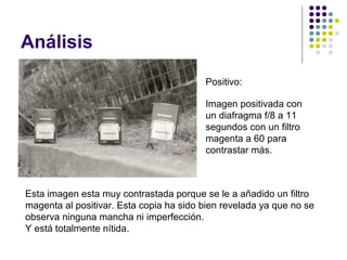 Análisis
                                         Positivo:

                                         Imagen positivada con
                                         un diafragma f/8 a 11
                                         segundos con un filtro
                                         magenta a 60 para
                                         contrastar más.



Esta imagen esta muy contrastada porque se le a añadido un filtro
magenta al positivar. Esta copia ha sido bien revelada ya que no se
observa ninguna mancha ni imperfección.
Y está totalmente nítida.
 