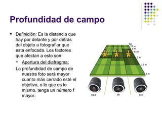 Profundidad de campo
   Definición: Es la distancia que
    hay por delante y por detrás
    del objeto a fotografiar que
    esta enfocada. Los factores
    que afectan a esto son:
     Apertura del diafragma:

    La profundidad de campo de
       nuestra foto será mayor
       cuanto más cerrado esté el
       objetivo, o lo que es lo
       mismo, tenga un número f
       mayor.
 