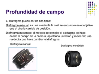 Profundidad de campo
El diafragma puede ser de dos tipos:
Diafragma manual: es una ruedecita la cual se encuentra en el objetivo
   que al girarla cambia de posición.
Diafragma mecanico: el metodo de cambiar el diafragma se hace
   desde el cuerpo de la cámara, apretando un boton y moviendo una
   ruedecita que hace cambiar el diafragma.
   Diafragma manual
                                            Diafragma mecánico
 