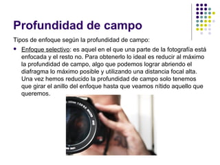 Profundidad de campo
Tipos de enfoque según la profundidad de campo:
   Enfoque selectivo: es aquel en el que una parte de la fotografía está
    enfocada y el resto no. Para obtenerlo lo ideal es reducir al máximo
    la profundidad de campo, algo que podemos lograr abriendo el
    diafragma lo máximo posible y utilizando una distancia focal alta.
    Una vez hemos reducido la profundidad de campo solo tenemos
    que girar el anillo del enfoque hasta que veamos nítido aquello que
    queremos.
 