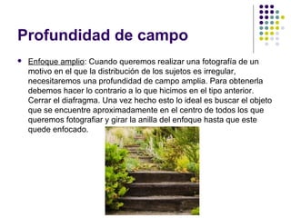 Profundidad de campo
   Enfoque amplio: Cuando queremos realizar una fotografía de un
    motivo en el que la distribución de los sujetos es irregular,
    necesitaremos una profundidad de campo amplia. Para obtenerla
    debemos hacer lo contrario a lo que hicimos en el tipo anterior.
    Cerrar el diafragma. Una vez hecho esto lo ideal es buscar el objeto
    que se encuentre aproximadamente en el centro de todos los que
    queremos fotografiar y girar la anilla del enfoque hasta que este
    quede enfocado.
 