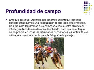 Profundidad de campo
   Enfoque continuo: Decimos que tenemos un enfoque continuo
    cuando conseguimos una fotografía en la que todo está enfocado.
    Casi siempre lograremos esto enfocando con nuestro objetivo al
    infinito y utilizando una distancia focal corta. Este tipo de enfoque
    no es posible en todas las situaciones ni con todas las lentes. Suele
    utilizarse mayoritariamente para la fotografía de paisaje.
 