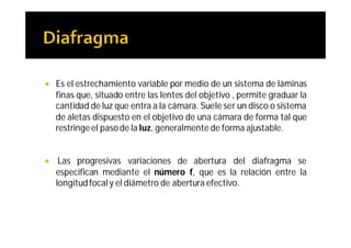    Es el estrechamiento variable por medio de un sistema de láminas
    finas que, situado entre las lentes del objetivo , permite graduar la
    cantidad de luz que entra a la cámara. Suele ser un disco o sistema
    de aletas dispuesto en el objetivo de una cámara de forma tal que
    restringe el paso de la luz, generalmente de forma ajustable.


    Las progresivas variaciones de abertura del diafragma se
    especifican mediante el número f, que es la relación entre la
    longitud focal y el diámetro de abertura efectivo.
 