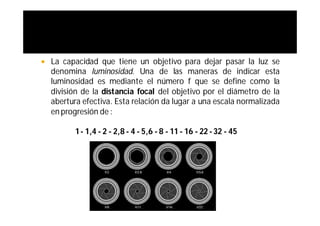   La capacidad que tiene un objetivo para dejar pasar la luz se
    denomina luminosidad. Una de las maneras de indicar esta
    luminosidad es mediante el número f que se define como la
    división de la distancia focal del objetivo por el diámetro de la
    abertura efectiva. Esta relación da lugar a una escala normalizada
    en progresión de :

           1 - 1,4 - 2 - 2,8 - 4 - 5,6 - 8 - 11 - 16 - 22 - 32 - 45
 