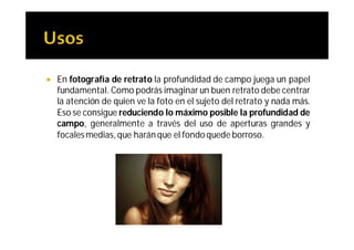    En fotografía de retrato la profundidad de campo juega un papel
    fundamental. Como podrás imaginar un buen retrato debe centrar
    la atención de quien ve la foto en el sujeto del retrato y nada más.
    Eso se consigue reduciendo lo máximo posible la profundidad de
    campo, generalmente a través del uso de aperturas grandes y
    focales medias, que harán que el fondo quede borroso.
 