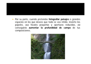    Por su parte, cuando pretendas fotografiar paisajes o grandes
    espacios en los que desees que todo se vea nítido, invierte los
    papeles, usa focales pequeñas y aperturas reducidas, así
    conseguirás aumentar la profundidad de campo de tus
    composiciones.
 