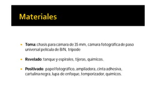    Toma: chasis para cámara de 35 mm, cámara fotográfica de paso
    universal película de B/N, trípode

   Revelado: tanque y espirales, tijeras, químicos.

   Positivado: papel fotográfico, ampliadora, cinta adhesiva,
    cartulina negra, lupa de enfoque, temporizador, químicos.
 