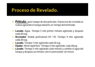    Película: para tanque de dos películas. El proceso de revelado se
    realiza agitando el tanque durante un tiempo determinado.

   Lavado: Agua. Tiempo 5 min primer minuto agitando y después
    cada 30 seg.
   Revelador: Kodak profesional HC 110. Tiempo 9 min agitando
    cada 30 seg.
   Lavado: Tiempo 1 min agitando cada 30 seg.
   Fijador: ilford rapid fixer .Tiempo 5 min agitando cada 30seg.
   Lavado: Tiempo 5 min agitando cada minuto y cambia el agua del
    tanque y después un minuto con el eumestador sin mover.
 