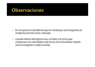    En esta practica el problema que he tenido que una fotografía con
    el objetivo normal no fue realizada.

   Cuando utilizas diafragmas muy cerrados y lo tienes que
    compensar con velocidades muy lentas necesitas utilizar trípode
    sino la fotografía te saldrá movida.
 